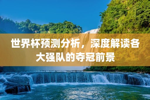 世界杯预测分析,深度解读各大强队的夺冠前景