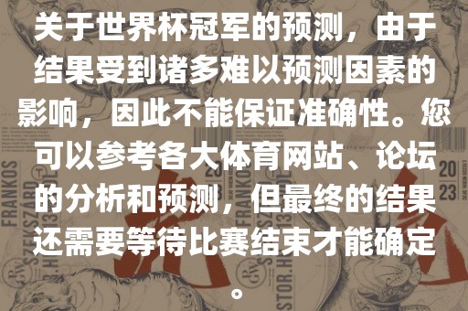 关于世界杯冠军的预测,由于结果受到诸多难以预测因素的影响,因此不能保证准确性。您可以参考各大体育网站、论坛的分析和预测,但最终的结果还需要等待比赛结束才能确定。