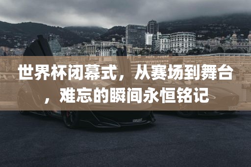 世界杯闭幕式,从赛场到舞台,难忘的瞬间永恒铭记