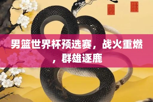 男篮世界杯预选赛,战火重燃,群雄逐鹿