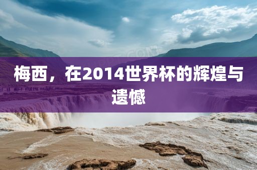 梅西,在2014世界杯的辉煌与遗憾