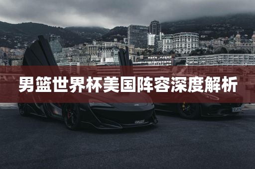 男篮世界杯美国阵容深度解析