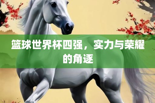 篮球世界杯四强,实力与荣耀的角逐