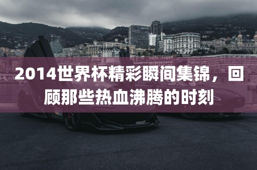 2014世界杯精彩瞬间集锦,回顾那些热血沸腾的时刻