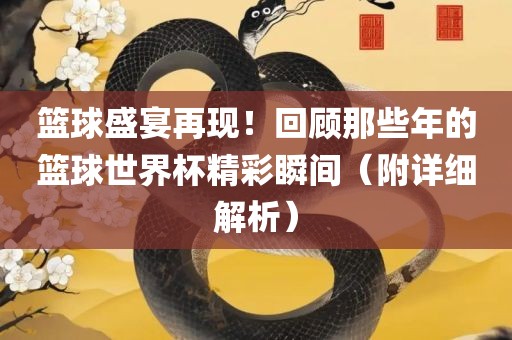 篮球盛宴再现!回顾那些年的篮球世界杯精彩瞬间(附详细解析)