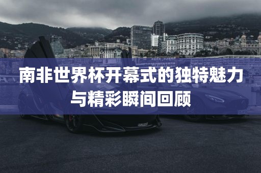 南非世界杯开幕式的独特魅力与精彩瞬间回顾