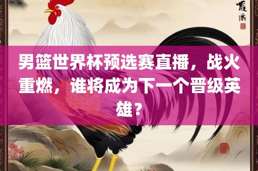 男篮世界杯预选赛直播,战火重燃,谁将成为下一个晋级英雄?