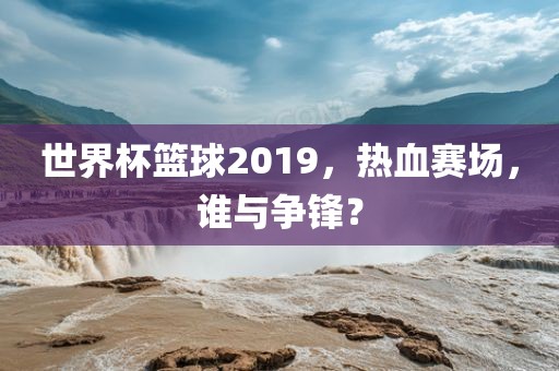 世界杯篮球2019,热血赛场,谁与争锋?