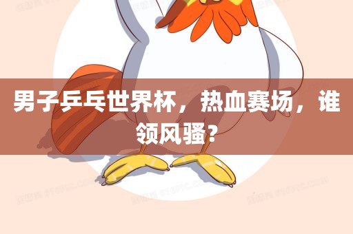 男子乒乓世界杯,热血赛场,谁领风骚?