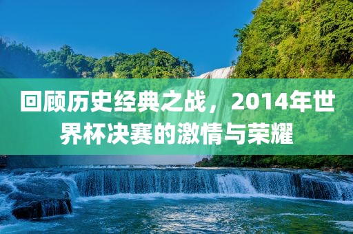 回顾历史经典之战,2014年世界杯决赛的激情与荣耀