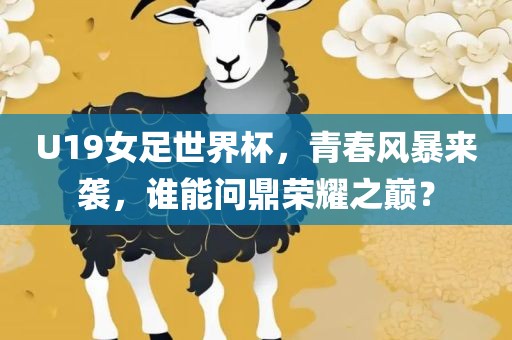 U19女足世界杯,青春风暴来袭,谁能问鼎荣耀之巅?