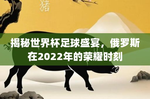 揭秘世界杯足球盛宴,俄罗斯在2022年的荣耀时刻
