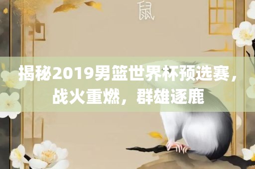 揭秘2019男篮世界杯预选赛,战火重燃,群雄逐鹿