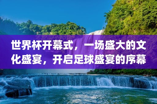世界杯开幕式,一场盛大的文化盛宴,开启足球盛宴的序幕