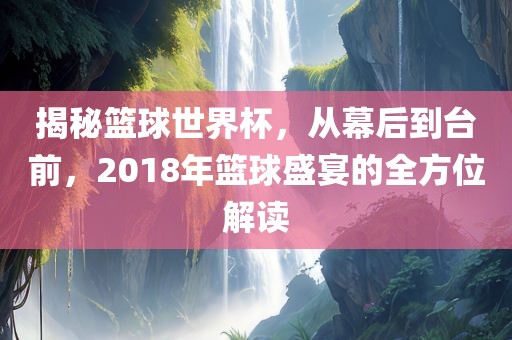 揭秘篮球世界杯,从幕后到台前,2018年篮球盛宴的全方位解读