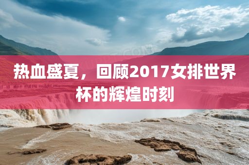 热血盛夏,回顾2017女排世界杯的辉煌时刻