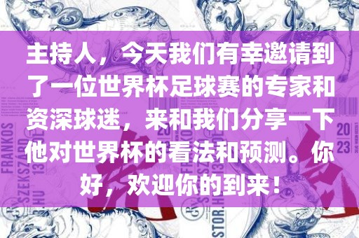 主持人,今天我们有幸邀请到了一位世界杯足球赛的专家和资深球迷,来和我们分享一下他对世界杯的看法和预测。你好,欢迎你的到来!