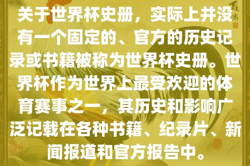 关于世界杯史册,实际上并没有一个固定的、官方的历史记录或书籍被称为世界杯史册。世界杯作为世界上最受欢迎的体育赛事之一,其历史和影响广泛记载在各种书籍、纪录片、新闻报道和官方报告中。