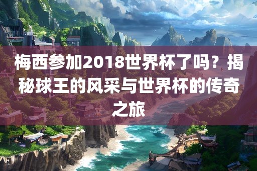 梅西参加2018世界杯了吗?揭秘球王的风采与世界杯的传奇之旅