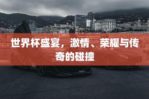 世界杯盛宴,激情、荣耀与传奇的碰撞