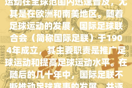 世界杯的由来可以追溯到19世纪末的奥林匹克运动会足球比赛。在随后的几十年里,足球运动在全球范围内迅速普及,尤其是在欧洲和南美地区。随着足球运动的发展,国际足球联合会(简称国际足联)于1904年成立,其主要职责是推广足球运动和提高足球运动水平。在随后的几十年中,国际足联不断推动足球赛事的发展,并逐渐形成了一系列的足球赛事体系。其中最为著名的就是世界杯足球赛。