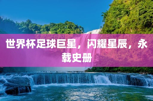 世界杯足球巨星,闪耀星辰,永载史册