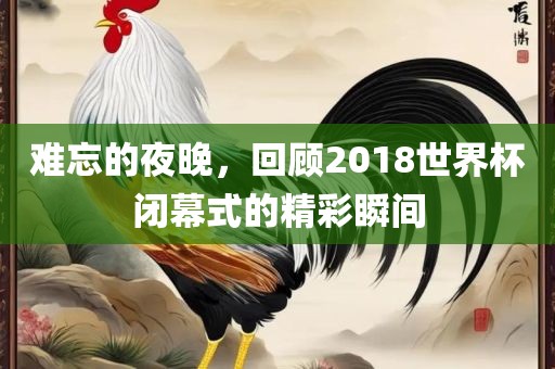 难忘的夜晚,回顾2018世界杯闭幕式的精彩瞬间