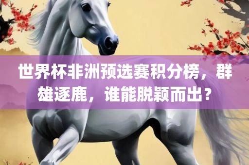 世界杯非洲预选赛积分榜,群雄逐鹿,谁能脱颖而出?