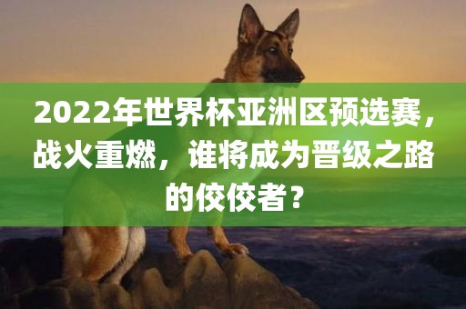 2022年世界杯亚洲区预选赛,战火重燃,谁将成为晋级之路的佼佼者?
